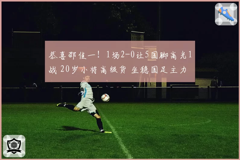 恭喜邵佳一！1场2-0让5国脚高光1战 20岁小将高级货 坐稳国足主力