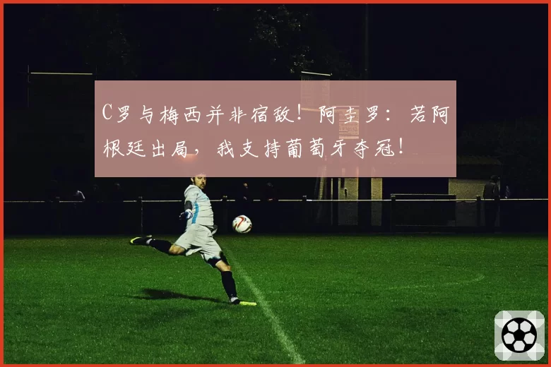 C罗与梅西并非宿敌!阿圭罗:若阿根廷出局,我支持葡萄牙夺冠!