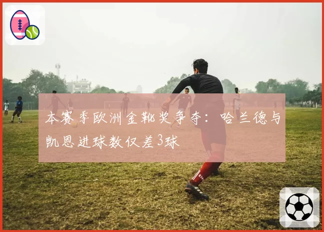 本赛季欧洲金靴奖争夺：哈兰德与凯恩进球数仅差3球