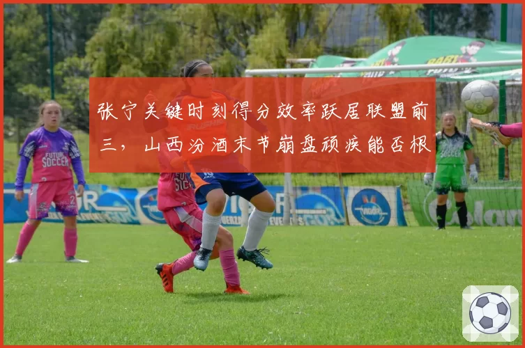张宁关键时刻得分效率跃居联盟前三,山西汾酒末节崩盘顽疾能否根治?