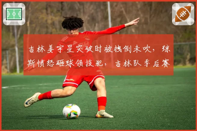 吉林姜宇星突破时被拽倒未吹，琼斯愤怒砸球领技犯，吉林队季后赛主场优势是否因此葬送？