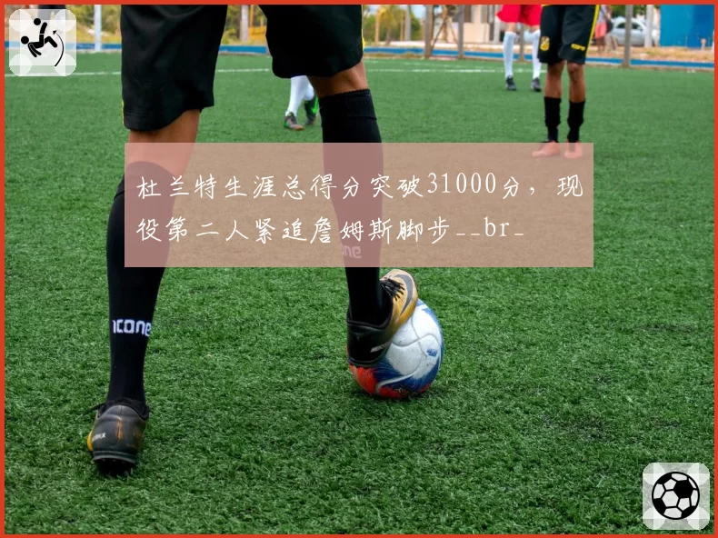 杜兰特生涯总得分突破31000分,现役第二人紧追詹姆斯脚步__br_
