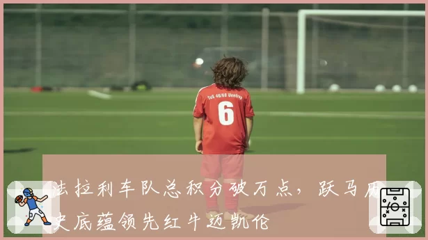 法拉利车队总积分破万点,跃马历史底蕴领先红牛迈凯伦