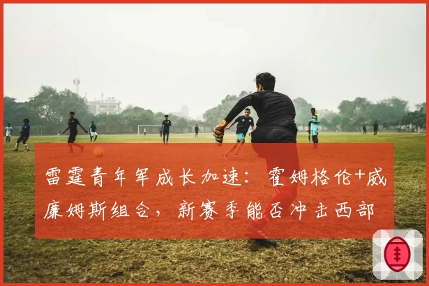 雷霆青年军成长加速：霍姆格伦+威廉姆斯组合，新赛季能否冲击西部前三？