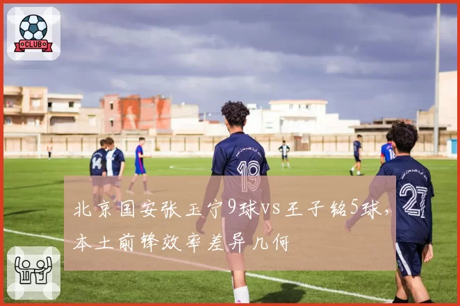 北京国安张玉宁9球vs王子铭5球，本土前锋效率差异几何