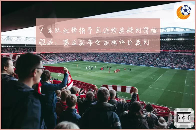 广东队杜锋指导因连续质疑判罚被驱逐，赛后发布会拒绝评价裁判