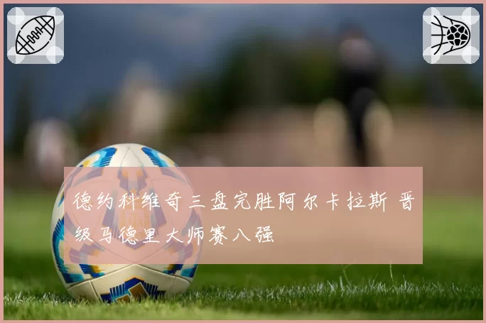 德约科维奇三盘完胜阿尔卡拉斯 晋级马德里大师赛八强