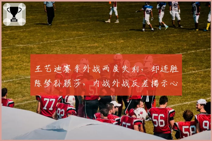 王艺迪赛季外战两度失利，却连胜陈梦孙颖莎，内战外战反差揭示心理短板？