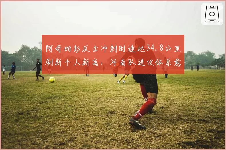 阿奇姆彭反击冲刺时速达34.8公里刷新个人新高,河南队进攻体系愈发依赖其速度优势