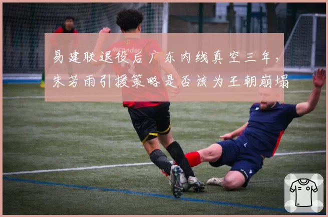 易建联退役后广东内线真空三年,朱芳雨引援策略是否该为王朝崩塌负责?
