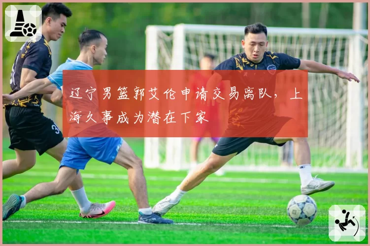 辽宁男篮郭艾伦申请交易离队，上海久事成为潜在下家