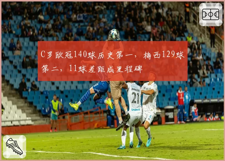 C罗欧冠140球历史第一,梅西129球第二,11球差距成里程碑