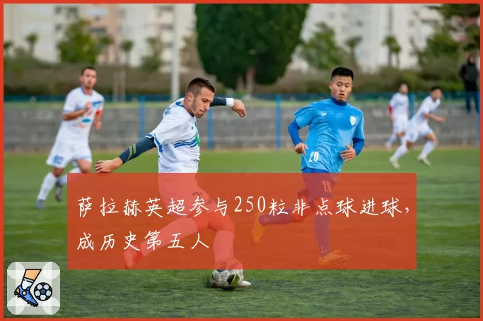 萨拉赫英超参与250粒非点球进球，成历史第五人