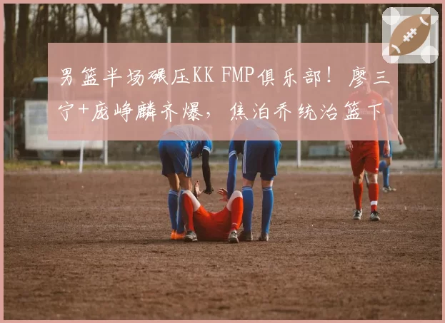 男篮半场碾压KK FMP俱乐部！廖三宁+庞峥麟齐爆，焦泊乔统治篮下