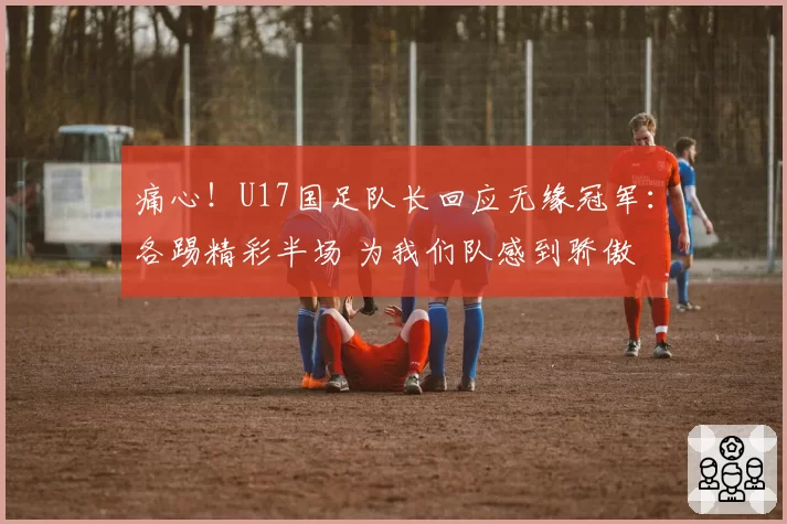 痛心！U17国足队长回应无缘冠军：各踢精彩半场 为我们队感到骄傲