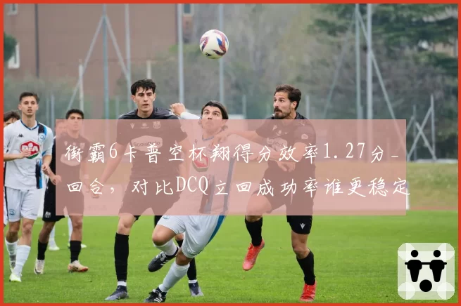 街霸6卡普空杯翔得分效率1.27分_回合,对比DCQ立回成功率谁更稳定?