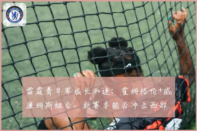 雷霆青年军成长加速：霍姆格伦+威廉姆斯组合，新赛季能否冲击西部前三？