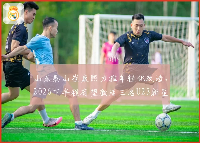 山东泰山崔康熙力推年轻化改造,2026下半程有望激活三名U23新星