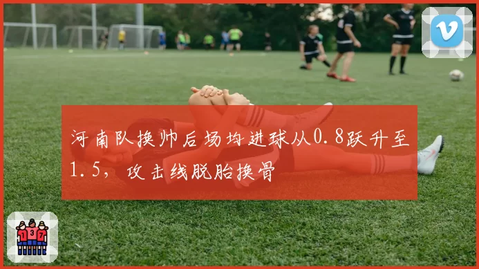河南队换帅后场均进球从0.8跃升至1.5，攻击线脱胎换骨