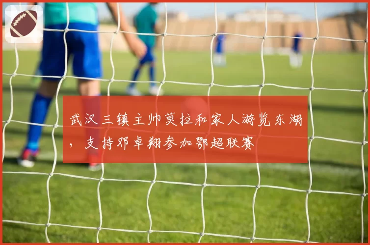 武汉三镇主帅莫拉和家人游览东湖，支持邓卓翔参加鄂超联赛