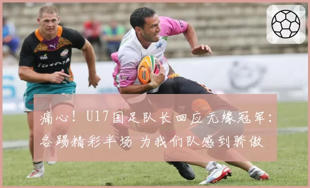 痛心！U17国足队长回应无缘冠军：各踢精彩半场 为我们队感到骄傲