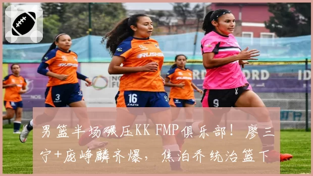 男篮半场碾压KK FMP俱乐部！廖三宁+庞峥麟齐爆，焦泊乔统治篮下