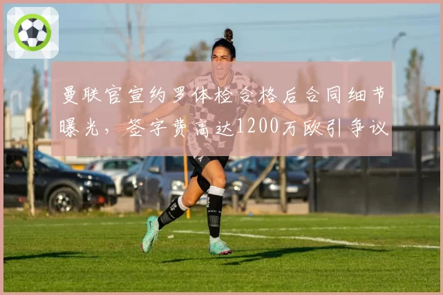 曼联官宣约罗体检合格后合同细节曝光,签字费高达1200万欧引争议