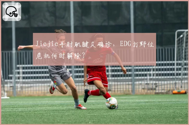 Jiejie手肘肌腱炎确诊,EDG打野位危机何时解除?