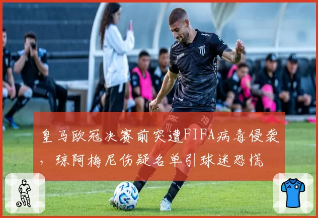 皇马欧冠决赛前突遭FIFA病毒侵袭,琼阿梅尼伤疑名单引球迷恐慌