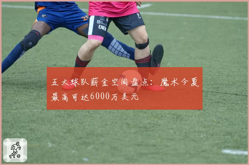 五大球队薪金空间盘点:魔术今夏最高可达6000万美元