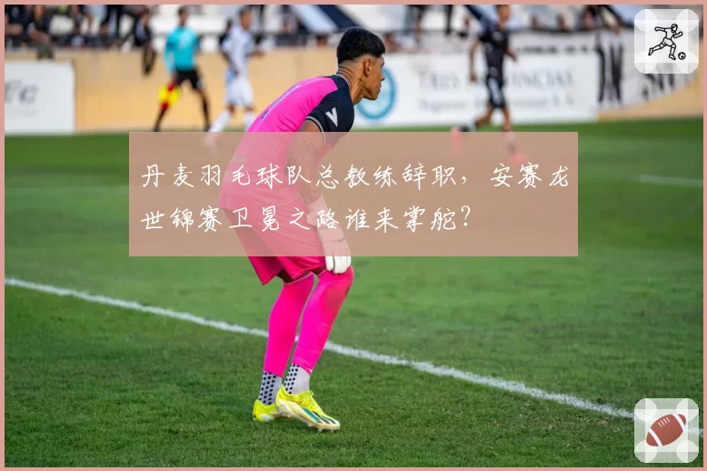 丹麦羽毛球队总教练辞职,安赛龙世锦赛卫冕之路谁来掌舵?