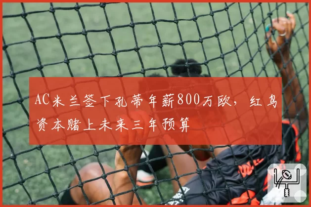 AC米兰签下孔蒂年薪800万欧，红鸟资本赌上未来三年预算