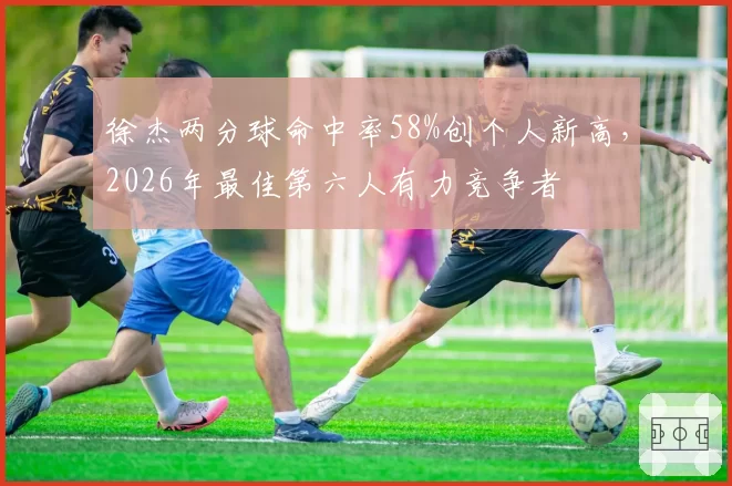 徐杰两分球命中率58%创个人新高，2026年最佳第六人有力竞争者