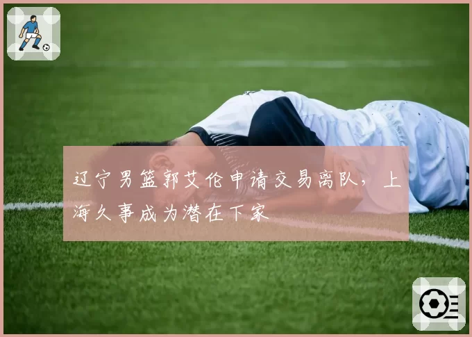 辽宁男篮郭艾伦申请交易离队，上海久事成为潜在下家