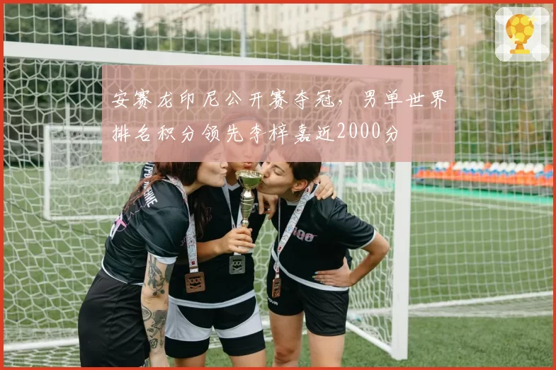 安赛龙印尼公开赛夺冠,男单世界排名积分领先李梓嘉近2000分