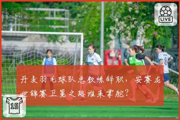 丹麦羽毛球队总教练辞职,安赛龙世锦赛卫冕之路谁来掌舵?