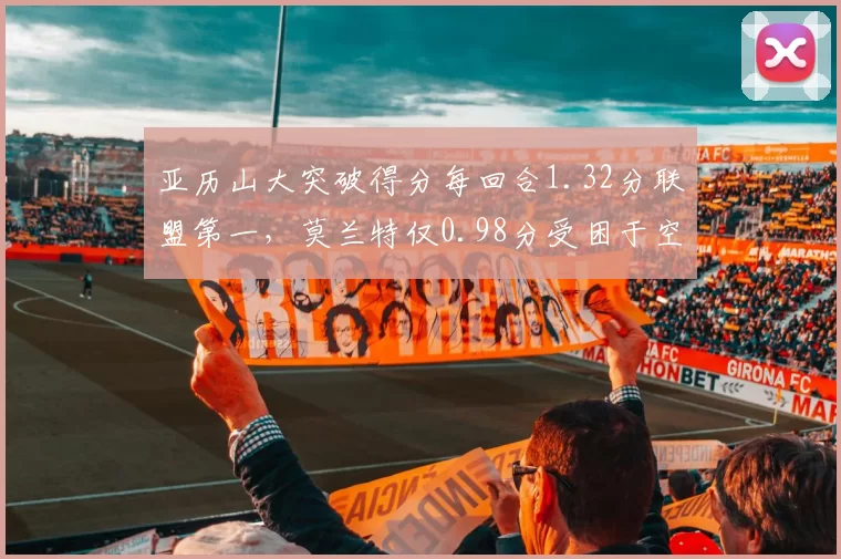 亚历山大突破得分每回合1.32分联盟第一，莫兰特仅0.98分受困于空间压缩