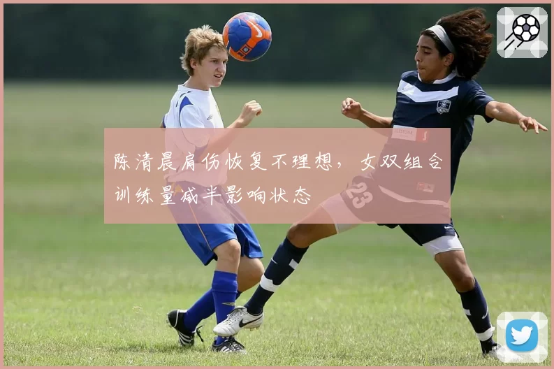 陈清晨肩伤恢复不理想，女双组合训练量减半影响状态