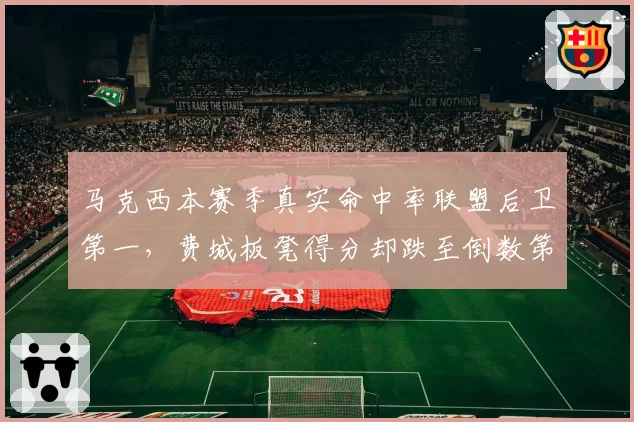 马克西本赛季真实命中率联盟后卫第一，费城板凳得分却跌至倒数第三