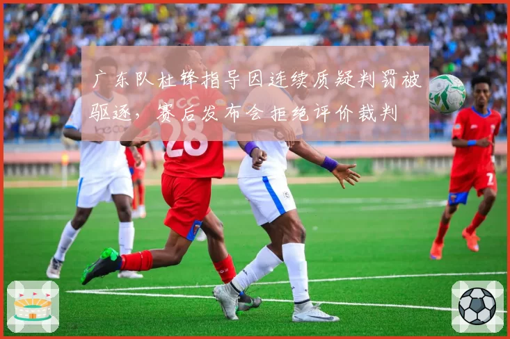 广东队杜锋指导因连续质疑判罚被驱逐，赛后发布会拒绝评价裁判
