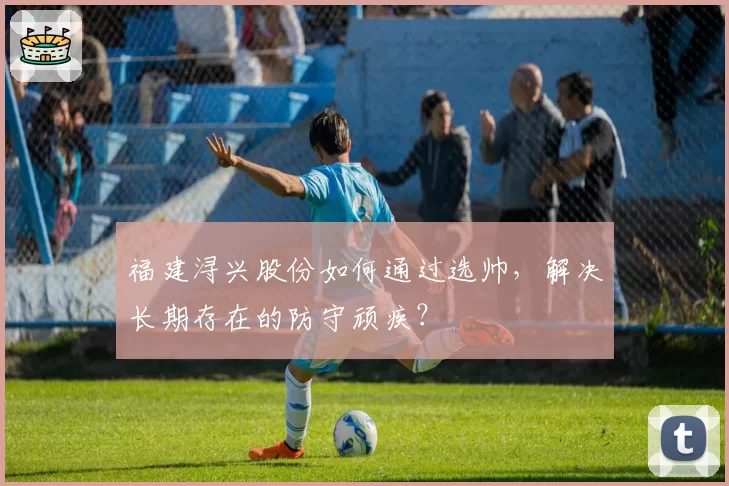 福建浔兴股份如何通过选帅,解决长期存在的防守顽疾?