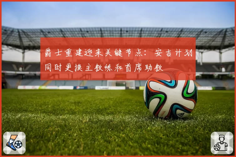爵士重建迎来关键节点:安吉计划同时更换主教练和首席助教
