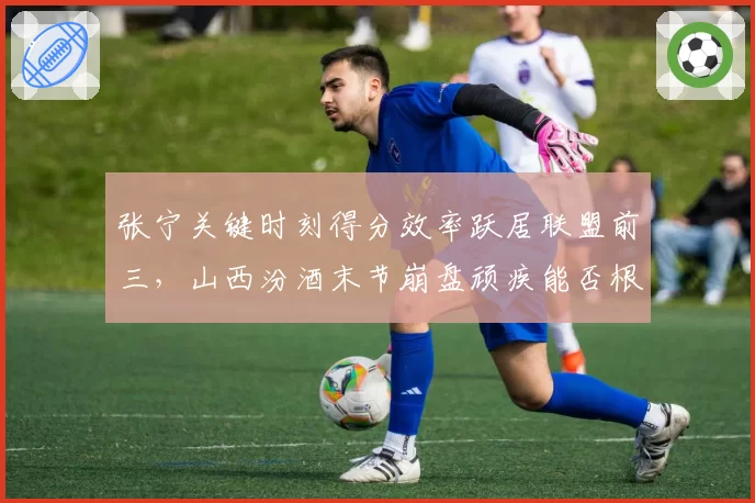 张宁关键时刻得分效率跃居联盟前三,山西汾酒末节崩盘顽疾能否根治?