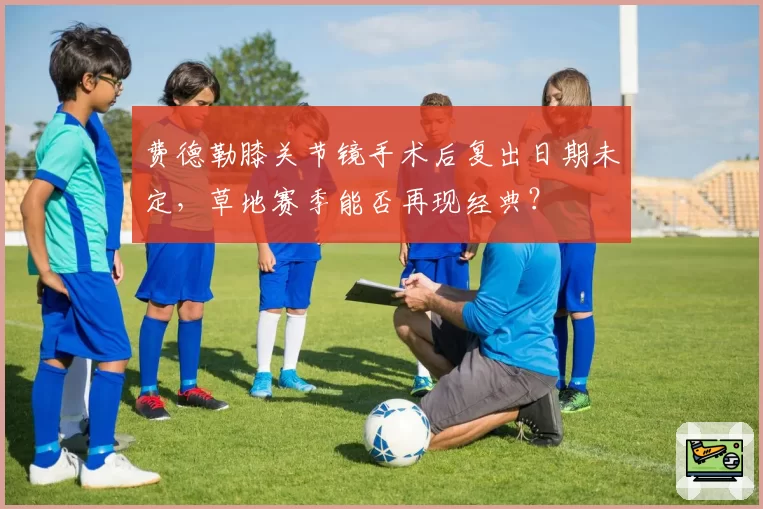 费德勒膝关节镜手术后复出日期未定,草地赛季能否再现经典?