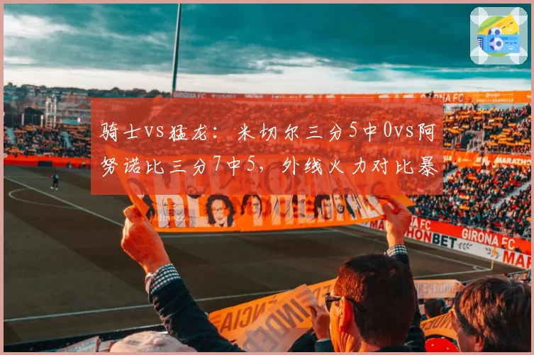 骑士vs猛龙：米切尔三分5中0vs阿努诺比三分7中5，外线火力对比暴露战术短板
