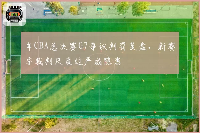 年CBA总决赛G7争议判罚复盘，新赛季裁判尺度过严成隐患