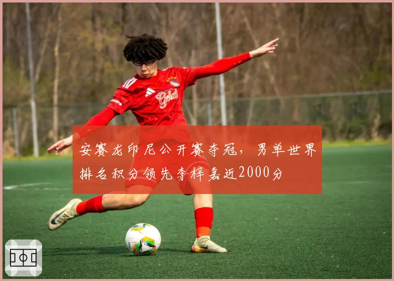 安赛龙印尼公开赛夺冠,男单世界排名积分领先李梓嘉近2000分