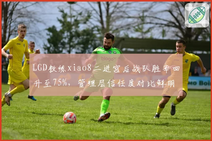 LGD教练xiao8二进宫后战队胜率回升至75%,管理层信任度对比鲜明