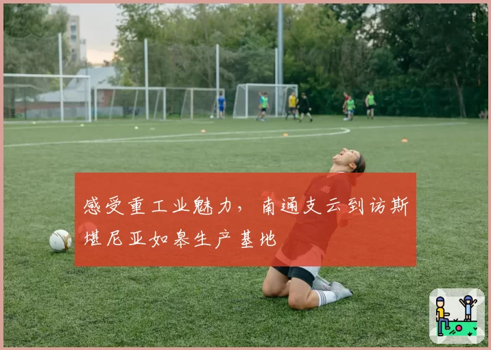 感受重工业魅力，南通支云到访斯堪尼亚如皋生产基地