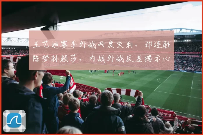 王艺迪赛季外战两度失利，却连胜陈梦孙颖莎，内战外战反差揭示心理短板？